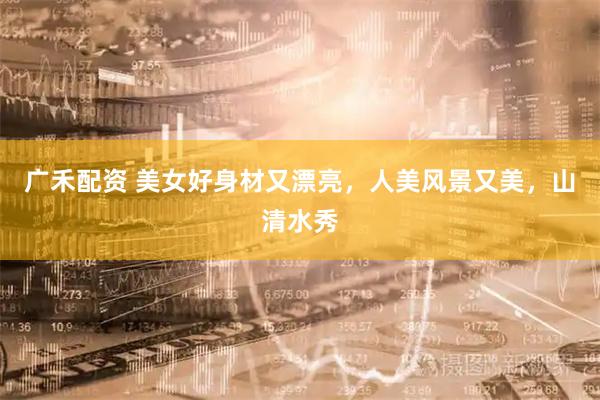 广禾配资 美女好身材又漂亮，人美风景又美，山清水秀