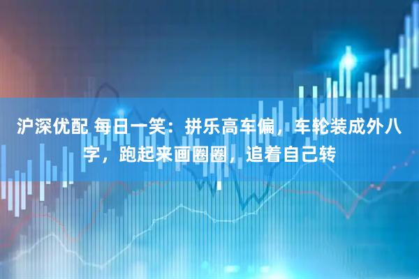 沪深优配 每日一笑：拼乐高车偏，车轮装成外八字，跑起来画圈圈，追着自己转