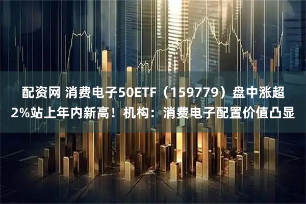 配资网 消费电子50ETF（159779）盘中涨超2%站上年内新高！机构：消费电子配置价值凸显
