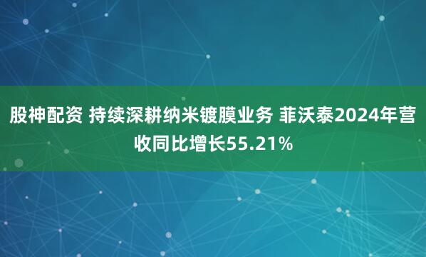 股神配资 持续深耕纳米镀膜业务 菲沃泰2024年营收同比增长55.21%