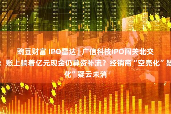 豌豆财富 IPO雷达 | 广信科技IPO闯关北交所迎考：账上躺着亿元现金仍募资补流？经销商“空壳化”疑云未消