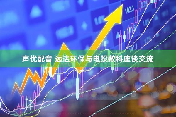 声优配音 远达环保与电投数科座谈交流