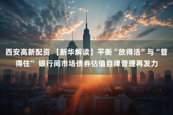 西安高新配资 【新华解读】平衡“放得活”与“管得住” 银行间市场债券估值自律管理再发力
