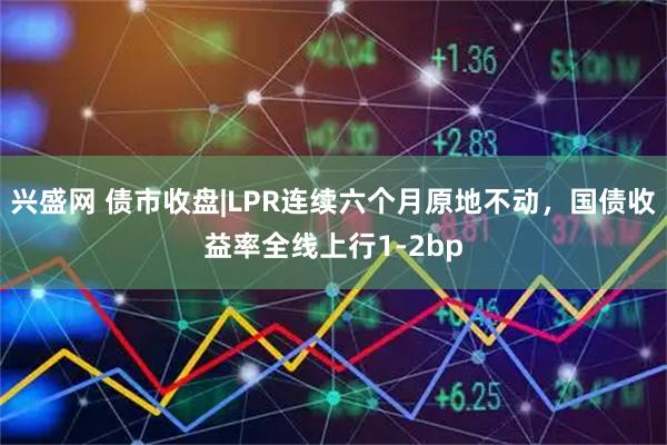 兴盛网 债市收盘|LPR连续六个月原地不动，国债收益率全线上行1-2bp