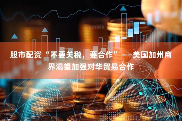 股市配资 “不要关税，要合作” ——美国加州商界渴望加强对华贸易合作
