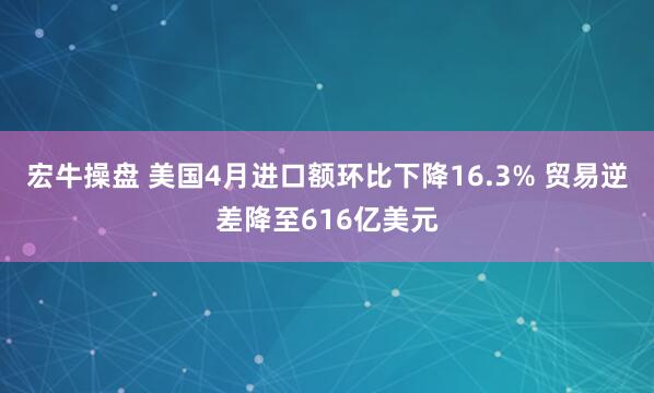 宏牛操盘 美国4月进口额环比下降16.3% 贸易逆差降至616亿美元