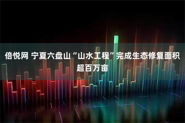 倍悦网 宁夏六盘山“山水工程”完成生态修复面积超百万亩