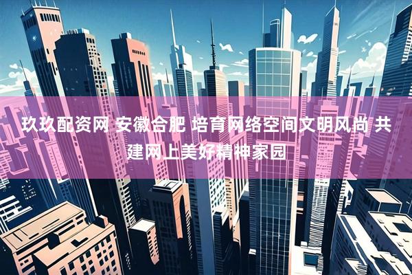 玖玖配资网 安徽合肥 培育网络空间文明风尚 共建网上美好精神家园