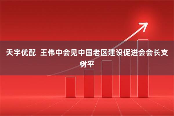 天宇优配  王伟中会见中国老区建设促进会会长支树平