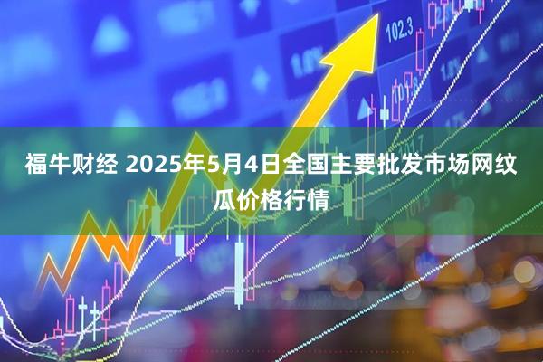 福牛财经 2025年5月4日全国主要批发市场网纹瓜价格行情