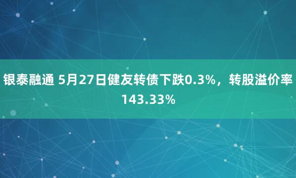 银泰融通 5月27日健友转债下跌0.3%，转股溢价率143.33%