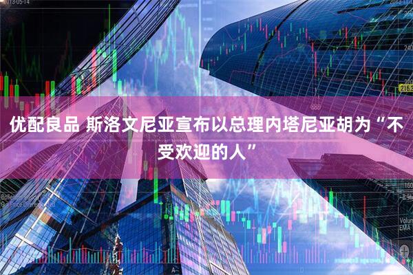优配良品 斯洛文尼亚宣布以总理内塔尼亚胡为“不受欢迎的人”