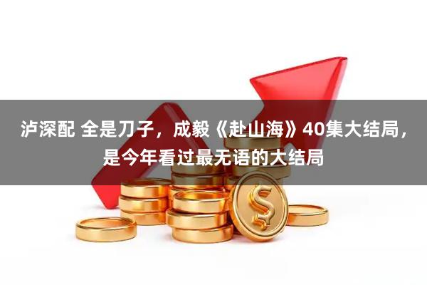 泸深配 全是刀子，成毅《赴山海》40集大结局，是今年看过最无语的大结局