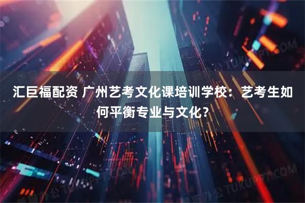 汇巨福配资 广州艺考文化课培训学校：艺考生如何平衡专业与文化？
