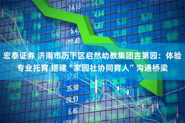 宏泰证券 济南市历下区启然幼教集团吉第园：体验专业托育 搭建“家园社协同育人”沟通桥梁