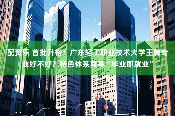 配资乐 首批升格！广东轻工职业技术大学王牌专业好不好？特色体系奠基“毕业即就业”