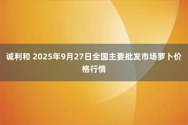 诚利和 2025年9月27日全国主要批发市场萝卜价格行情