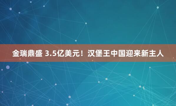 金瑞鼎盛 3.5亿美元！汉堡王中国迎来新主人