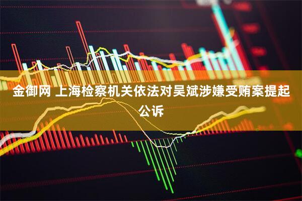 金御网 上海检察机关依法对吴斌涉嫌受贿案提起公诉