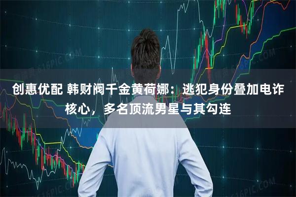 创惠优配 韩财阀千金黄荷娜：逃犯身份叠加电诈核心，多名顶流男星与其勾连