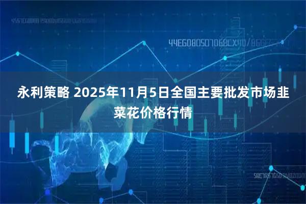 永利策略 2025年11月5日全国主要批发市场韭菜花价格行情