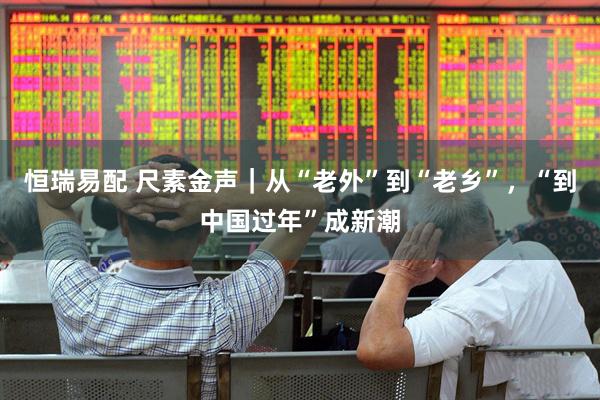 恒瑞易配 尺素金声|从“老外”到“老乡”,“到中国过年”成新潮