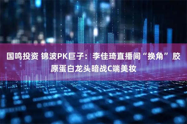 国鸣投资 锦波PK巨子：李佳琦直播间“换角” 胶原蛋白龙头暗战C端美妆