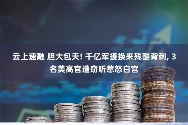 云上速融 胆大包天! 千亿军援换来残酷背刺, 3名美高官遭窃听惹怒白宫