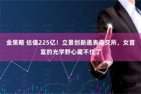 金策略 估值225亿！立景创新递表港交所，女首富的光学野心藏不住了