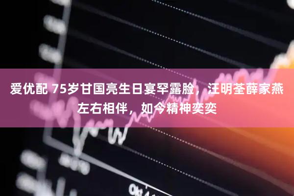 爱优配 75岁甘国亮生日宴罕露脸，汪明荃薛家燕左右相伴，如今精神奕奕